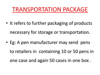 TRANSPORTATION PACKAGE
• It refers to further packaging of products
necessary for storage or transportation.
• Eg: A pen manufacturer may send pens
to retailers in containing 10 or 50 pens in
one case and again 50 cases in one box .
 