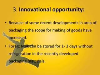 3. Innovational opportunity:
• Because of some recent developments in area of
packaging the scope for making of goods have
increased.
• Foreg: Milk can be stored for 1- 3 days without
refrigeration in the recently developed
packaging materials.
 
