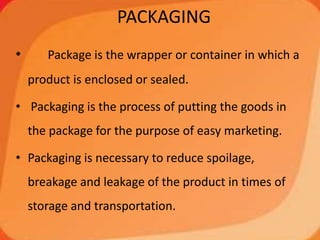 PACKAGING
• Package is the wrapper or container in which a
product is enclosed or sealed.
• Packaging is the process of putting the goods in
the package for the purpose of easy marketing.
• Packaging is necessary to reduce spoilage,
breakage and leakage of the product in times of
storage and transportation.
 
