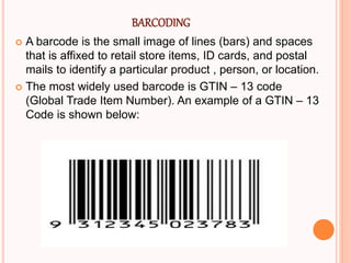 BARCODING
 A barcode is the small image of lines (bars) and spaces
that is affixed to retail store items, ID cards, and postal
mails to identify a particular product , person, or location.
 The most widely used barcode is GTIN – 13 code
(Global Trade Item Number). An example of a GTIN – 13
Code is shown below:
 