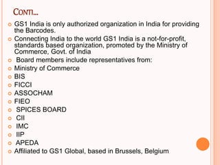 CONTI…
 GS1 India is only authorized organization in India for providing
the Barcodes.
 Connecting India to the world GS1 India is a not-for-profit,
standards based organization, promoted by the Ministry of
Commerce, Govt. of India
 Board members include representatives from:
 Ministry of Commerce
 BIS
 FICCI
 ASSOCHAM
 FIEO
 SPICES BOARD
 CII
 IMC
 IIP
 APEDA
 Affiliated to GS1 Global, based in Brussels, Belgium
 