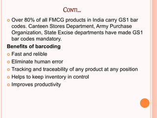 CONTI…
 Over 80% of all FMCG products in India carry GS1 bar
codes. Canteen Stores Department, Army Purchase
Organization, State Excise departments have made GS1
bar codes mandatory.
Benefits of barcoding
 Fast and relible
 Eliminate human error
 Tracking and traceability of any product at any position
 Helps to keep inventory in control
 Improves productivity
 