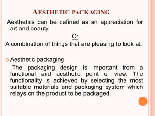 AESTHETIC PACKAGING
Aesthetics can be defined as an appreciation for
art and beauty.
Or
A combination of things that are pleasing to look at.
 Aesthetic packaging
The packaging design is important from a
functional and aesthetic point of view. The
functionality is achieved by selecting the most
suitable materials and packaging system which
relays on the product to be packaged.
 