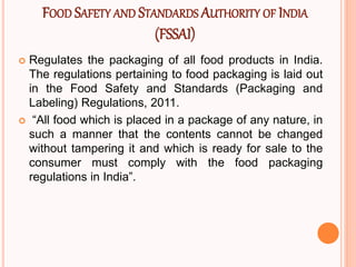 FOOD SAFETY AND STANDARDS AUTHORITY OF INDIA
(FSSAI)
 Regulates the packaging of all food products in India.
The regulations pertaining to food packaging is laid out
in the Food Safety and Standards (Packaging and
Labeling) Regulations, 2011.
 “All food which is placed in a package of any nature, in
such a manner that the contents cannot be changed
without tampering it and which is ready for sale to the
consumer must comply with the food packaging
regulations in India”.
 