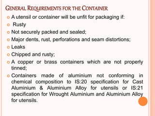 GENERAL REQUIREMENTS FOR THE CONTAINER
 A utensil or container will be unfit for packaging if:
 Rusty
 Not securely packed and sealed;
 Major dents, rust, perforations and seam distortions;
 Leaks
 Chipped and rusty;
 A copper or brass containers which are not properly
tinned;
 Containers made of aluminium not conforming in
chemical composition to IS:20 specification for Cast
Aluminium & Aluminium Alloy for utensils or IS:21
specification for Wrought Aluminium and Aluminium Alloy
for utensils.
 