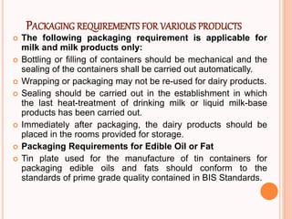 PACKAGING REQUIREMENTS FOR VARIOUS PRODUCTS
 The following packaging requirement is applicable for
milk and milk products only:
 Bottling or filling of containers should be mechanical and the
sealing of the containers shall be carried out automatically.
 Wrapping or packaging may not be re-used for dairy products.
 Sealing should be carried out in the establishment in which
the last heat-treatment of drinking milk or liquid milk-base
products has been carried out.
 Immediately after packaging, the dairy products should be
placed in the rooms provided for storage.
 Packaging Requirements for Edible Oil or Fat
 Tin plate used for the manufacture of tin containers for
packaging edible oils and fats should conform to the
standards of prime grade quality contained in BIS Standards.
 