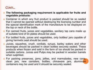 CONTI…
 The following packaging requirement is applicable for fruits and
vegetable products:
 Container in which any fruit product is packed should be so sealed
that it cannot be opened without destroying the licensing number and
the special identification mark of the manufacture to be displayed on
the top or neck of the bottle.
 For canned fruits, juices and vegetables, sanitary top cans made up
of suitable kind of tin plates should be used.
 For bottled fruits, juices and vegetables, only bottles/ jars capable of
giving hermetic seal should be used.
 Juices, squashes, crush, cordials, syrups, barley waters and other
beverages should be packed in clean bottles securely sealed. These
products when frozen and sold in the form of ice should be packed in
suitable cartons. Juices and Pulps may be packed in wooden barrels
when sulphited.
 For packing preserves, jams, jellies, and marmalades, new cans,
clean jars, new canisters, bottles, chinaware jars, aluminium
containers may be used and it should be securely sealed.
 