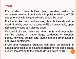 CONTI…
 For pickles, clean bottles, jars, wooden casks, tin
containers covered from inside with polythene lining of 250
gauge or suitable lacquered cans should be used.
 For tomato ketchups and sauces, clean bottles should be
used. If acidity does not exceed 0.5% as acetic acid, open
top sanitary cans can also be used.
 Candied fruits and peels and dried fruits and vegetables
can be packed in paper bags, cardboard or wooden
boxes, new tins, bottles, jars, aluminium and other suitable
approved containers.
 Fruits and vegetable products can also be packed in
aseptic and flexible packaging material having good grade
quality conforming to the standards laid down by BIS.
 