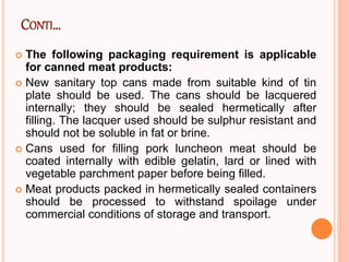CONTI…
 The following packaging requirement is applicable
for canned meat products:
 New sanitary top cans made from suitable kind of tin
plate should be used. The cans should be lacquered
internally; they should be sealed hermetically after
filling. The lacquer used should be sulphur resistant and
should not be soluble in fat or brine.
 Cans used for filling pork luncheon meat should be
coated internally with edible gelatin, lard or lined with
vegetable parchment paper before being filled.
 Meat products packed in hermetically sealed containers
should be processed to withstand spoilage under
commercial conditions of storage and transport.
 