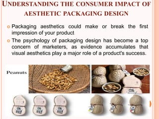 UNDERSTANDING THE CONSUMER IMPACT OF
AESTHETIC PACKAGING DESIGN
 Packaging aesthetics could make or break the first
impression of your product
 The psychology of packaging design has become a top
concern of marketers, as evidence accumulates that
visual aesthetics play a major role of a product's success.
 