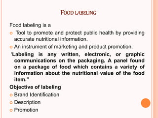 FOOD LABELING
Food labeling is a
 Tool to promote and protect public health by providing
accurate nutritional information.
 An instrument of marketing and product promotion.
‘Labeling is any written, electronic, or graphic
communications on the packaging. A panel found
on a package of food which contains a variety of
information about the nutritional value of the food
item.”
Objective of labeling
 Brand Identification
 Description
 Promotion
 