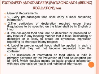 FOODSAFETY AND STANDARDS(PACKAGINGANDLABELING)
REGULATIONS, 2011
 General Requirements:
 1. Every pre-packaged food shall carry a label containing
information.
 2.The particulars of declaration required under these
Regulations to be specified on the label shall be in English or
Hindi
 3. Pre-packaged food shall not be described or presented on
any label or in any labeling manner that is false, misleading or
deceptive or is likely to create an erroneous impression
regarding its character in any respect;
 4. Label in pre-packaged foods shall be applied in such a
manner that they will not become separated from the
container.
 . The disclosure of information on food labels in India is
primarily governed by the Prevention of Food Adulteration Act
of 1954, which focuses mainly on basic product information
with less emphasis on health and nutritional information.
 