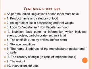 CONTENTS IN A FOOD LABEL
 As per the Indian Regulations a food label must have
 1. Product name and category of food
 2. An ingredient list in descending order of weight
 3. Logo for Vegetarian / Non Vegetarian Food
 4. Nutrition facts panel or information which includes
energy, protein, carbohydrate (sugars) & fat
 5. The shelf life (Use by or Best before date)
 6. Storage conditions
 7. The name & address of the manufacturer, packer and /
or seller
 8. The country of origin (in case of imported foods)
 9. The weight
 10. Instructions for use.
 