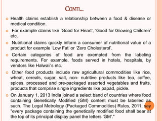 CONTI…
 Health claims establish a relationship between a food & disease or
medical condition.
 For example claims like ‘Good for Heart’, ‘Good for Growing Children’
etc.
 Nutritional claims quickly inform a consumer of nutritional value of a
product for example ‘Low Fat’ or ‘Zero Cholesterol’.
 Certain categories of food are exempted from the labeling
requirements. For example, foods served in hotels, hospitals, by
vendors like Halwaii's etc.
 Other food products include raw agricultural commodities like rice,
wheat, cereals, sugar, salt, non- nutritive products like tea, coffee,
spices, processed and pre-packaged assorted vegetables and fruits,
products that comprise single ingredients like papad, pickle.
 On January 1, 2013 India joined a select band of countries where food
containing Genetically Modified (GM) content must be labelled as
such. The Legal Metrology (Packaged Commodities) Rules, 2011, say
"every package containing the genetically modified food shall bear at
the top of its principal display panel the letters 'GM'."
 