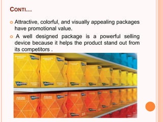 CONTI…
 Attractive, colorful, and visually appealing packages
have promotional value.
 A well designed package is a powerful selling
device because it helps the product stand out from
its competitors .
 