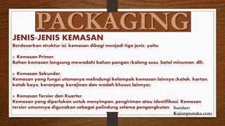 JENIS-JENIS KEMASAN
Berdasarkan struktur isi, kemasan dibagi menjadi tiga jenis, yaitu:
1. Kemasan Primer.
Bahan kemasan langsung mewadahi bahan pangan (kaleng susu, botol minuman, dll).
2. Kemasan Sekunder.
Kemasan yang fungsi utamanya melindungi kelompok kemasan lainnya (kotak, karton,
kotak kayu, keranjang, kerajinan dan wadah khusus lainnya)
3. Kemasan Tersier dan Kuarter.
Kemasan yang diperlukan untuk menyimpan, pengiriman atau identifikasi. Kemasan
tersier umumnya digunakan sebagai pelindung selama pengangkutan. Sumber:
Kajianpustaka.com
 