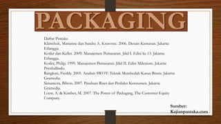 Sumber:
Kajianpustaka.com
Daftar Pustaka
Klimchuk, Marianne dan Sandra A. Krasovec. 2006. Desain Kemasan. Jakarta:
Erlangga.
Kotler dan Keller. 2009. Manajemen Pemasaran. Jilid I. Edisi ke 13. Jakarta:
Erlangga.
Kotler, Philip. 1999. Manajemen Pemasaran. Jilid II. Edisi Milenium. Jakarta:
Prenhallindo.
Rangkuti, Freddy. 2005. Analisis SWOT: Teknik Membedah Kasus Bisnis. Jakarta:
Gramedia.
Simamora, Bilson. 2007. Panduan Riset dan Perilaku Konsumen. Jakarta:
Gramedia.
Louw, A. & Kimber, M. 2007. The Power of Packaging, The Customer Equity
Company.
 