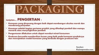 Lanjutan…. PENGERTIAN :
• Kemasan yang dirancang dengan baik dapat membangun ekuitas merek dan
mendorong penjualan.
• Kemasan adalah bagian pertama produk yang dihadapi pembeli dan mampu
menarik atau menyingkirkan pembeli.
• Pengemasan dilakukan untuk dapat merebut minat konsumen.
• Produsen berusaha memberikan kesan yang baik pada kemasan produknya
dan menciptakan model kemasan yang berbeda dengan produsen lain.
Sumber:
Kajianpustaka.com
 
