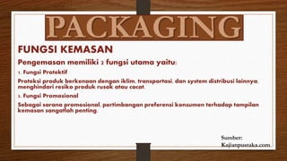 FUNGSI KEMASAN
Pengemasan memiliki 2 fungsi utama yaitu:
1. Fungsi Protektif
Proteksi produk berkenaan dengan iklim, transportasi, dan system distribusi lainnya,
menghindari resiko produk rusak atau cacat.
2. Fungsi Promosional
Sebagai sarana promosional, pertimbangan preferensi konsumen terhadap tampilan
kemasan sangatlah penting.
Sumber:
Kajianpustaka.com
 