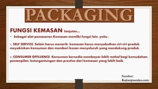 FUNGSI KEMASAN lanjutan…
• Sebagai alat pemasaran Kemasan memilki fungsi lain, yaitu :
1. SELF SERVICE: Selain harus menarik, kemasan harus menyebutkan ciri-ciri produk,
meyakinkan konsumen dan memberi kesan menyeluruh yang mendukung produk.
2. CONSUMER OFFLUENCE: Konsumen bersedia membayar lebih mahal bagi kemudahan,
penampilan, ketergantungan dan prestise dari kemasan yang lebih baik.
Sumber:
Kajianpustaka.com
 