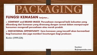 FUNGSI KEMASAN lanjutan…
3. COMPANY and BRAND IMAGE: Perusahaan mengenal baik kekuatan yang
dikandung dari kemasan yang dirancang dengan cermat dalam mempercepat
konsumen mengenali perusahaan atau merek produk.
4. INOVATIONAL OPPORTUNITY: Cara kemasan yang inovatif akan bermanfaat
bagi konsumen dan juga memberi keuntungan bagi produsen.
Kotler (1999:228)
Sumber:
Kajianpustaka.com
 
