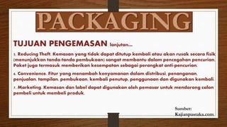 TUJUAN PENGEMASAN lanjutan…
5. Reducing Theft. Kemasan yang tidak dapat ditutup kembali atau akan rusak secara fisik
(menunjukkan tanda-tanda pembukaan) sangat membantu dalam pencegahan pencurian.
Paket juga termasuk memberikan kesempatan sebagai perangkat anti-pencurian.
6. Convenience. Fitur yang menambah kenyamanan dalam distribusi, penanganan,
penjualan, tampilan, pembukaan, kembali penutup, penggunaan dan digunakan kembali.
7. Marketing. Kemasan dan label dapat digunakan oleh pemasar untuk mendorong calon
pembeli untuk membeli produk.
Sumber:
Kajianpustaka.com
 