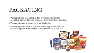 Packaging may be defined as the group of activities for
designing and producing a container or wrapper for a product.
 The container or wrapper is called Packaging.
 Packaging is the science, art and technology of enclosing or
protecting products for distribution, storage, sale, and use.
 
