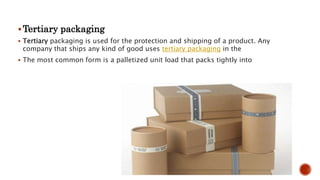 Tertiary packaging
 Tertiary packaging is used for the protection and shipping of a product. Any
company that ships any kind of good uses tertiary packaging in the
 The most common form is a palletized unit load that packs tightly into
 