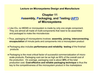 Lecture on Microsystems Design and Manufacture
Chapter 11
Assembly, Packaging, and Testing (APT)
of Microsystems
● Like ICs, no MEMS or microsystem is made by only one single component.
They are almost all made of multi-components that need to be assembled
and packaged to make the microdevices
• Thus, packaging of microsystems involves: assembly, joining, interconnecting,
encapsulation of minute parts and components into a microsystem product
● Packaging also includes performance and reliability testing of the finished
products
● Packaging is the most critical factor of successful commercialization of micro-
scale products. Packaging cost can be as high as 95% of the overall cost of
the production. On average, packaging cost is about 30% of the total
production cost. Cost-effective and reliable packaging technique is thus the
key to the competitiveness of the microsystem product in the marketplace
 
