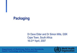 1
Department of Medicines Policy and Standards,
Health Technology and Pharmaceuticals
Packaging
Dr Dave Elder and Dr Simon Mills, GSK
Cape Town, South Africa
16-21st April, 2007
 
