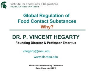 Global Regulation of
Food Contact Substances
Why?
DR. P. VINCENT HEGARTY
Founding Director & Professor Emeritus
vhegarty@msu.edu
www.iflr.msu.edu
Africa Food Manufacturing Conference
Cairo, Egypt, April 2019
 