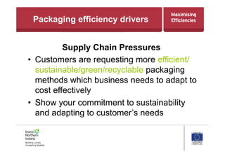 Packaging efficiency drivers
Supply Chain Pressures
•  Customers are requesting more efficient/
sustainable/green/recyclable packaging
methods which business needs to adapt to
cost effectively
•  Show your commitment to sustainability
and adapting to customer’s needs
 