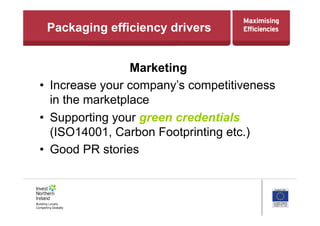 Packaging efficiency drivers
Marketing
•  Increase your company’s competitiveness
in the marketplace
•  Supporting your green credentials
(ISO14001, Carbon Footprinting etc.)
•  Good PR stories
 