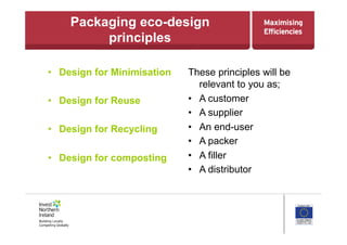 Packaging eco-design
principles
•  Design for Minimisation
•  Design for Reuse
•  Design for Recycling
•  Design for composting
These principles will be
relevant to you as;
•  A customer
•  A supplier
•  An end-user
•  A packer
•  A filler
•  A distributor
 