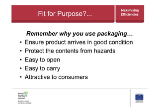 Fit for Purpose?...
Remember why you use packaging…
•  Ensure product arrives in good condition
•  Protect the contents from hazards
•  Easy to open
•  Easy to carry
•  Attractive to consumers
 