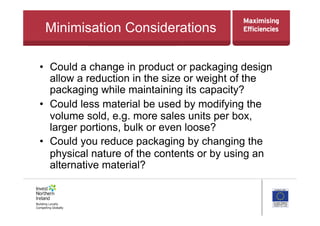 Minimisation Considerations
•  Could a change in product or packaging design
allow a reduction in the size or weight of the
packaging while maintaining its capacity?
•  Could less material be used by modifying the
volume sold, e.g. more sales units per box,
larger portions, bulk or even loose?
•  Could you reduce packaging by changing the
physical nature of the contents or by using an
alternative material?
 