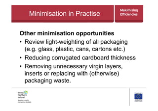 Minimisation in Practise
Other minimisation opportunities
•  Review light-weighting of all packaging
(e.g. glass, plastic, cans, cartons etc.)
•  Reducing corrugated cardboard thickness
•  Removing unnecessary virgin layers,
inserts or replacing with (otherwise)
packaging waste.
 