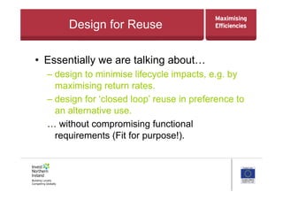 Design for Reuse
•  Essentially we are talking about…
– design to minimise lifecycle impacts, e.g. by
maximising return rates.
– design for ‘closed loop’ reuse in preference to
an alternative use.
… without compromising functional
requirements (Fit for purpose!).
 