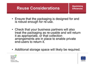 Reuse Considerations
•  Ensure that the packaging is designed for and
is robust enough for re-use.
•  Check that your business partners will also
treat the packaging as re-usable and will return
it as appropriate, or that collection
arrangements are in place to enable private
end-users to return it.
•  Additional storage space will likely be required.
 