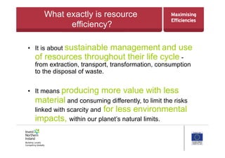 What exactly is resource
efficiency?
•  It is about sustainable management and use
of resources throughout their life cycle -
from extraction, transport, transformation, consumption
to the disposal of waste.
•  It means producing more value with less
material and consuming differently, to limit the risks
linked with scarcity and for less environmental
impacts, within our planet’s natural limits.
 
