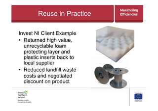 Reuse in Practice
Invest NI Client Example
•  Returned high value,
unrecyclable foam
protecting layer and
plastic inserts back to
local supplier
•  Reduced landfill waste
costs and negotiated
discount on product
 