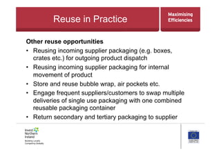 Reuse in Practice
Other reuse opportunities
•  Reusing incoming supplier packaging (e.g. boxes,
crates etc.) for outgoing product dispatch
•  Reusing incoming supplier packaging for internal
movement of product
•  Store and reuse bubble wrap, air pockets etc.
•  Engage frequent suppliers/customers to swap multiple
deliveries of single use packaging with one combined
reusable packaging container
•  Return secondary and tertiary packaging to supplier
 