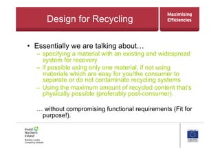 Design for Recycling
•  Essentially we are talking about…
– specifying a material with an existing and widespread
system for recovery
– if possible using only one material, if not using
materials which are easy for you/the consumer to
separate or do not contaminate recycling systems
– Using the maximum amount of recycled content that’s
physically possible (preferably post-consumer).
… without compromising functional requirements (Fit for
purpose!).
 