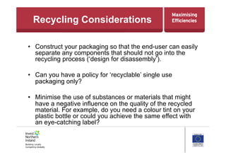 Recycling Considerations
•  Construct your packaging so that the end-user can easily
separate any components that should not go into the
recycling process (‘design for disassembly’).
•  Can you have a policy for ‘recyclable’ single use
packaging only?
•  Minimise the use of substances or materials that might
have a negative influence on the quality of the recycled
material. For example, do you need a colour tint on your
plastic bottle or could you achieve the same effect with
an eye-catching label?
 