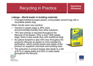 Recycling in Practice
Other results were very positive:
•  Cement in plastic bags is 39% more
environmentally-friendly than other solutions.
•  14% less energy is required throughout the
lifecycle of the plastic. Why is this? With plastic
bags, there is less waste than with traditional bags.
•  Its carbon footprint is also 45% less throughout the
product's lifecycle as plastic is more resistant to
perforation, which avoids losses and waste of the
product on suppliers' premises and building sites.
•  The reduction in product losses also leads to a fall
of 81% in waste water and 52% in solid waste
throughout the lifecycle.
Lafarge – World leader in building materials
•  Changed traditional paper-plastic unrecyclable cement bag with a
recyclable plastic bag
 