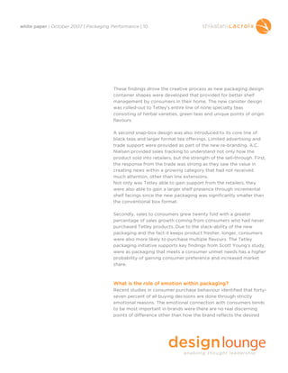 white paper | October 2007 | Packaging Performance | 10




                                        These findings drove the creative process as new packaging design
                                        container shapes were developed that provided for better shelf
                                        management by consumers in their home. The new canister design
                                        was rolled-out to Tetley’s entire line of none specialty teas
                                        consisting of herbal varieties, green teas and unique points of origin
                                        flavours.

                                        A second snap-box design was also introduced to its core line of
                                        black teas and larger format tea offerings. Limited advertising and
                                        trade support were provided as part of the new re-branding. A.C.
                                        Nielsen provided sales tracking to understand not only how the
                                        product sold into retailers, but the strength of the sell-through. First,
                                        the response from the trade was strong as they saw the value in
                                        creating news within a growing category that had not received
                                        much attention, other than line extensions.
                                        Not only was Tetley able to gain support from the retailers, they
                                        were also able to gain a larger shelf presence through incremental
                                        shelf facings since the new packaging was significantly smaller than
                                        the conventional box format.

                                        Secondly, sales to consumers grew twenty fold with a greater
                                        percentage of sales growth coming from consumers who had never
                                        purchased Tetley products. Due to the stack-ability of the new
                                        packaging and the fact it keeps product fresher, longer, consumers
                                        were also more likely to purchase multiple flavours. The Tetley
                                        packaging initiative supports key findings from Scott Young’s study,
                                        were as packaging that meets a consumer unmet needs has a higher
                                        probability of gaining consumer preference and increased market
                                        share.



                                        What is the role of emotion within packaging?
                                        Recent studies in consumer purchase behaviour identified that forty-
                                        seven percent of all buying decisions are done through strictly
                                        emotional reasons. The emotional connection with consumers tends
                                        to be most important in brands were there are no real discerning
                                        points of difference other than how the brand reflects the desired
 