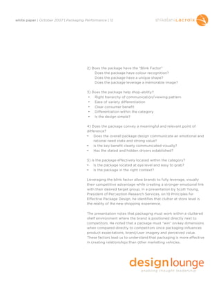 white paper | October 2007 | Packaging Performance | 12




                                        2) Does the package have the “Blink Factor”
                                            Does the package have colour recognition?
                                            Does the package have a unique shape?
                                            Does the package leverage a memorable image?

                                        3) Does the package help shop-ability?
                                         • Right hierarchy of communication/viewing pattern
                                         • Ease of variety differentiation
                                         • Clear consumer benefit
                                         • Differentiation within the category
                                         • Is the design simple?

                                        4) Does the package convey a meaningful and relevant point of
                                        difference?
                                        • Does the overall package design communicate an emotional and
                                            rational need state and strong value?
                                        • Is the key benefit clearly communicated visually?
                                        • Has the stated and hidden drivers established?

                                        5) Is the package effectively located within the category?
                                        • Is the package located at eye level and easy to grab?
                                        • Is the package in the right context?

                                        Leveraging the blink factor allow brands to fully leverage, visually
                                        their competitive advantage while creating a stronger emotional link
                                        with their desired target group. In a presentation by Scott Young,
                                        President of Perception Research Services, on 10 Principles for
                                        Effective Package Design, he identifies that clutter at store level is
                                        the reality of the new shopping experience.

                                        The presentation notes that packaging must work within a cluttered
                                        shelf environment where the brand is positioned directly next to
                                        competitors. He noted that a package must “win” on key dimensions
                                        when compared directly to competitors since packaging influences
                                        product expectations, brand/user imagery and perceived value.
                                        These factors lead us to understand that packaging is more effective
                                        in creating relationships than other marketing vehicles.
 