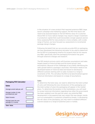 white paper | October 2007 | Packaging Performance | 15




                                        In the situation of a new product that required extensive R&D, large
                                        launch campaign and marketing support, the ROI time factor will
                                        need to be assessed based on the full lifetime value of a customer.
                                        Hence ROI on more radical changes may require a larger investment
                                        in production capital that could necessitate a longer payback period.
                                        Since assessing ROI for new products is more complex, with a wide
                                        range of factors, we have focused our assessments to incremental
                                        package design changes.

                                        Following the belief that we can provide accurate ROI on packaging,
                                        we have developed the following calculator to be used to determine
                                        the full ROI of a packaging initiative for projects that do not require
                                        any R&D, specifically were the packaging formulation has gone
                                        through extensive changes and research.


                                        The ROI analysis process starts with business assumptions and sales
                                        targets based on historical data and the brand group’s best
                                        assumptions. Because of the challenges of accurately identifying the
                                        sales growth before a package is launched, information needs to be
                                        developed based on historical data and based on developing
                                        different scenario starting with no sales increase to a range in
                                        increments of 5%. This will allow the ROI to be benchmarked against
                                        historical information and based on a range of assumptions.


                                        Sales
                                        To determine the total value, we need to determine the total number
                                        of units sold following the new introduction of the packaging over
                                        the total number of years the packaging will appear in the market
                                        place. To determine the duration in the marketplace, you will need
                                        to review historical information regarding how often the given brand
                                        has been updated over the past ten years, any potential R&D
                                        development in the pipeline that may impact the new design, trends
                                        such as sustainability or potential competitive threats. In developing
                                        the net value of the packaging, you may want to establish different
                                        scenario based on a range of potential years in market.
 