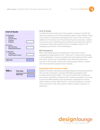white paper | October 2007 | Packaging Performance | 16




                                        Cost of Goods
                                        To determine the actual cost of the goods, an analysis of both the
                                        direct and indirect cost of the packaging needs to be initiated. These
                                        costs would include direct packaging costs such as film, printing in
                                        addition to the actual cost of manufacturing the product(s). Indirect
                                        cost would cover marketing and promotional activities that need to
                                        include any listing fees and discounts to manage a hard or soft
                                        packaging conversion in the marketplace.

                                        ROI Calculations
                                        ROI is calculated based on dividing the “Total Value” of the
                                        packaging change based on the “Total Cost” to launch the changes
                                        in the marketplace. The key variables that will impact the ROI model
                                        and which need to be re-evaluated a year following the launch
                                        consist of, the number of years the new package will be in market
                                        and, the projected sustained sales increase.


                                        Packaging Sales Increase Ladder
                                        Based on 25 years developing package design and being exposed to
                                        the success of products, we have identified a packaging sales
                                        increase performance ladder. The rule of thumb chart is based on
                                        key metrics identified on page 8 and 9, namely the ability to provide
                                        a clear and differentiated value proposition supported by strong
                                        shelf visibility and the “Blink Factor”, namely the ability to connect
                                        with consumers in the split second it takes to make a decision at
                                        shelf level.
 