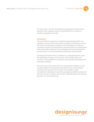 white paper | October 2007 | Packaging Performance | 18




                                        For this reason, we have excluded any packaging initiative that is
                                        beyond a new category with an existing brand in our effort to
                                        identify a package’s true ROI.



                                        Conclusion
                                        The most effective approach in determining packaging ROI is to
                                        establish a process that consistently evaluates, through key metrics
                                        the impact of packaging changes in the marketplace. Creating a
                                        consistent process can generate key learning within the organization
                                        that will provide a platform for knowledge and benchmarking that
                                        would result in a more predictable model when assessing ROI.

                                        Leveraging the ROI factors in addition to understanding the value
                                        the packaging changes communicate to the target group will
                                        provide a strong platform to measure and track the full potential of
                                        packaging changes.

                                        We would also recommend that the organization establish a sales
                                        increase ladder that represents past performance of packaging
                                        initiatives through each of the steps of the ladder to help
                                        management understand how their packaging and R&D investments
                                        will provide their investors with a clear understanding of the balance
                                        between risk and opportunity.
 